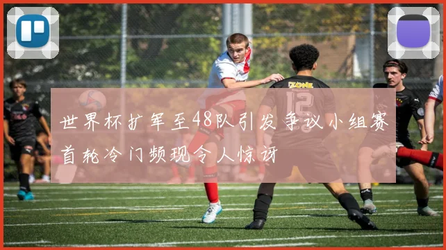 世界杯扩军至48队引发争议小组赛首轮冷门频现令人惊讶