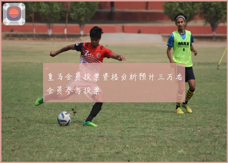 皇马会员投票资格分析预计三万名会员参与投票