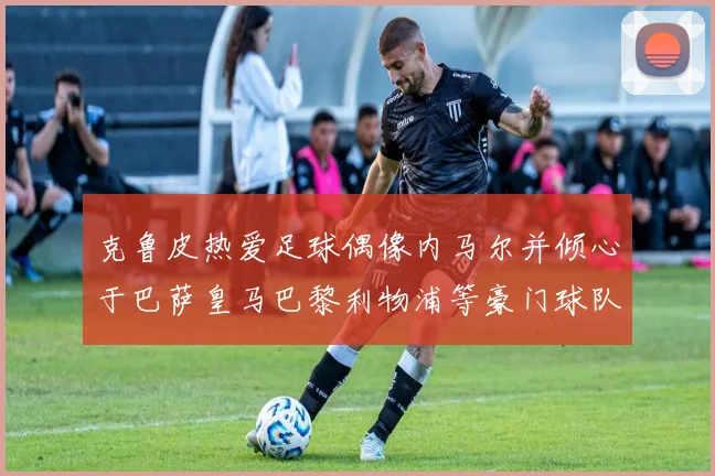 克鲁皮热爱足球偶像内马尔并倾心于巴萨皇马巴黎利物浦等豪门球队