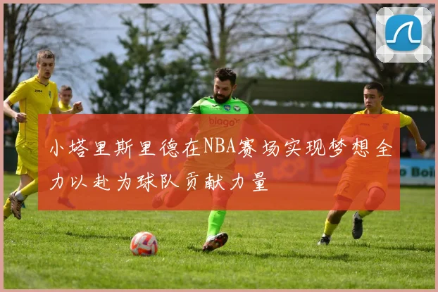 小塔里斯里德在NBA赛场实现梦想全力以赴为球队贡献力量