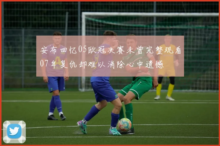 安布回忆05欧冠决赛未曾完整观看07年复仇却难以消除心中遗憾