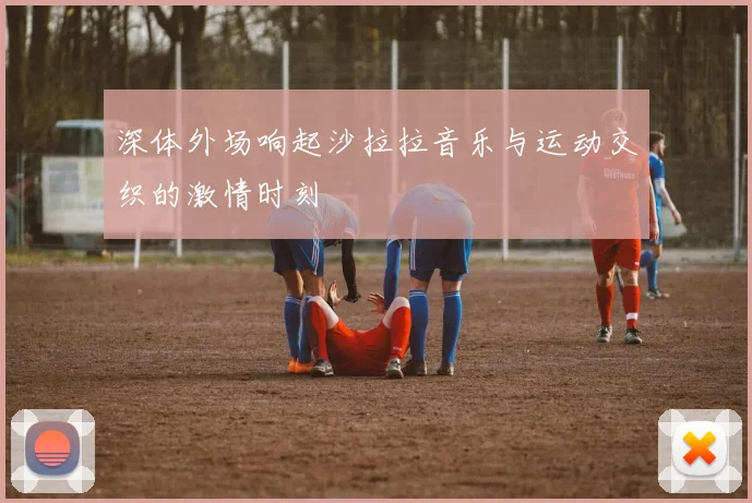 深体外场响起沙拉拉音乐与运动交织的激情时刻