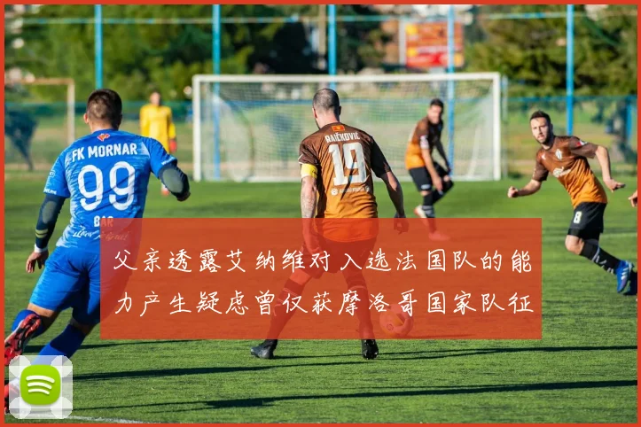 父亲透露艾纳维对入选法国队的能力产生疑虑曾仅获摩洛哥国家队征召
