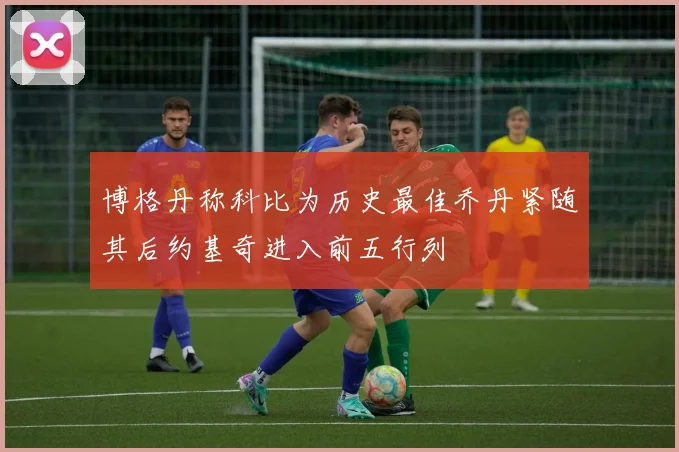 博格丹称科比为历史最佳乔丹紧随其后约基奇进入前五行列