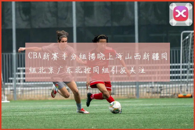 CBA新赛季分组揭晓上海山西新疆同组北京广东北控同组引发关注