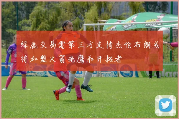 绿鹿交易需第三方支持杰伦布朗或将加盟火箭老鹰和开拓者