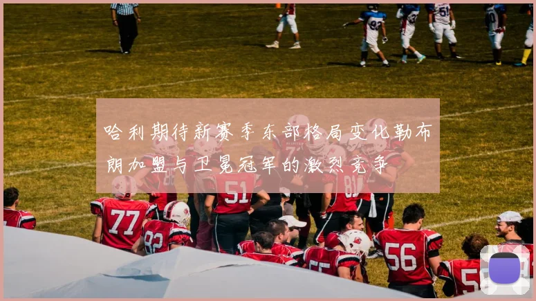 哈利期待新赛季东部格局变化勒布朗加盟与卫冕冠军的激烈竞争
