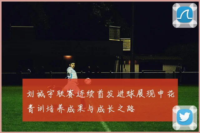 刘诚宇联赛连续首发进球展现申花青训培养成果与成长之路