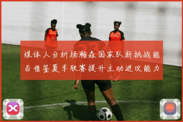 媒体人分析杨瀚森国家队新挑战能否借鉴夏季联赛提升主动进攻能力