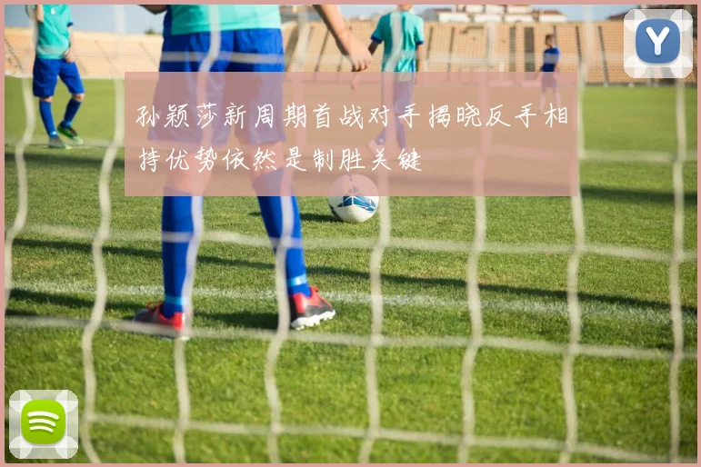 孙颖莎新周期首战对手揭晓反手相持优势依然是制胜关键