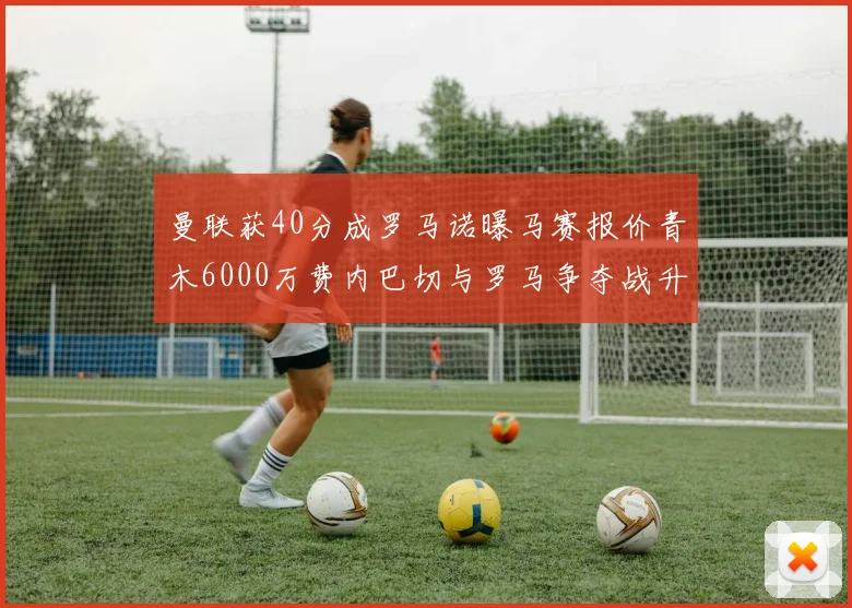 曼联获40分成罗马诺曝马赛报价青木6000万费内巴切与罗马争夺战升级