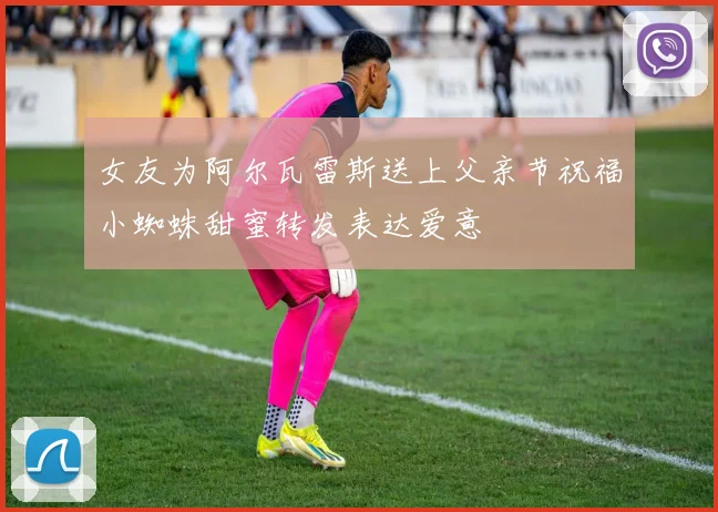 女友为阿尔瓦雷斯送上父亲节祝福小蜘蛛甜蜜转发表达爱意