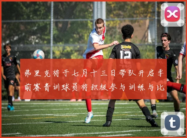 弗里克将于七月十三日带队开启季前赛青训球员将积极参与训练与比赛