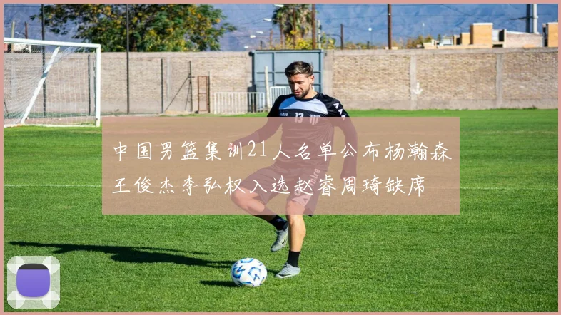中国男篮集训21人名单公布杨瀚森王俊杰李弘权入选赵睿周琦缺席