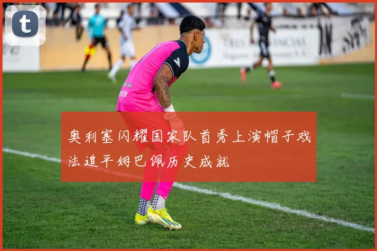 奥利塞闪耀国家队首秀上演帽子戏法追平姆巴佩历史成就